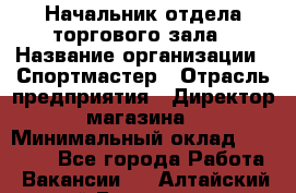 Начальник отдела торгового зала › Название организации ­ Спортмастер › Отрасль предприятия ­ Директор магазина › Минимальный оклад ­ 36 500 - Все города Работа » Вакансии   . Алтайский край,Белокуриха г.